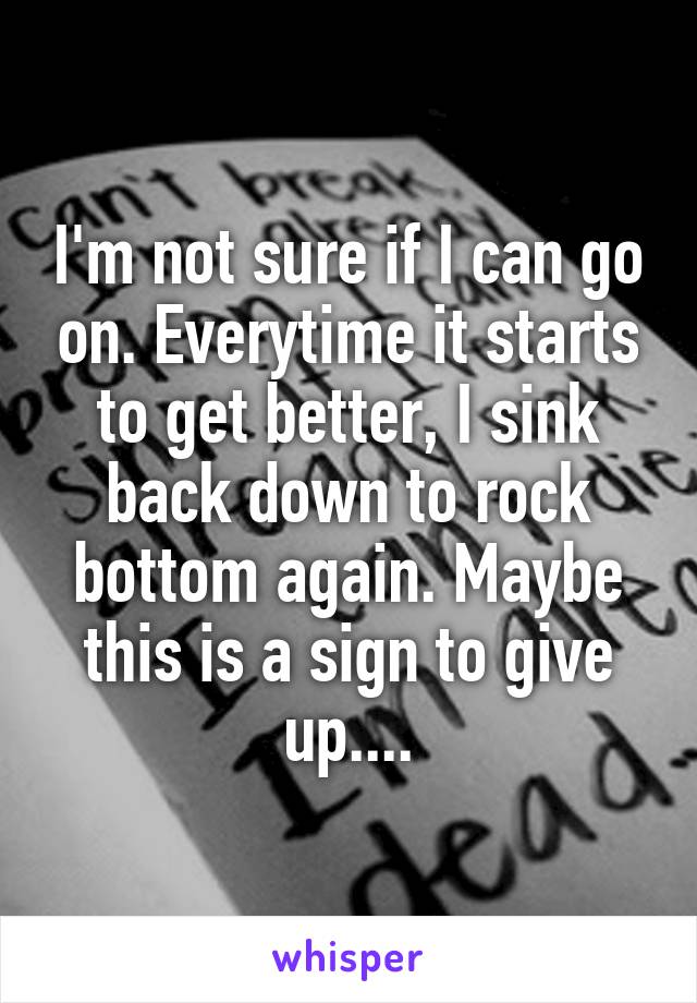 I'm not sure if I can go on. Everytime it starts to get better, I sink back down to rock bottom again. Maybe this is a sign to give up....