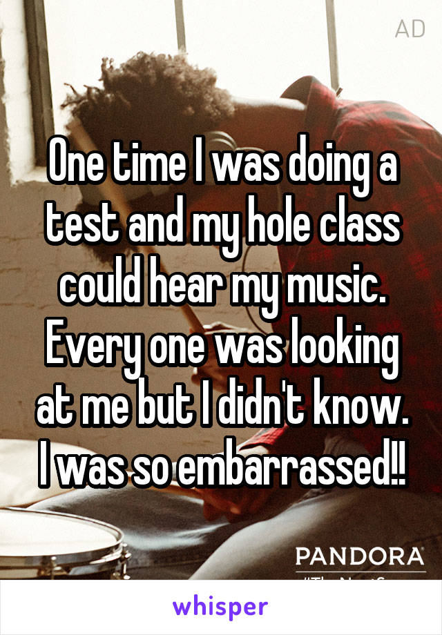 One time I was doing a test and my hole class could hear my music. Every one was looking at me but I didn't know. I was so embarrassed!!