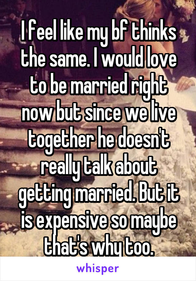 I feel like my bf thinks the same. I would love to be married right now but since we live together he doesn't really talk about getting married. But it is expensive so maybe that's why too.