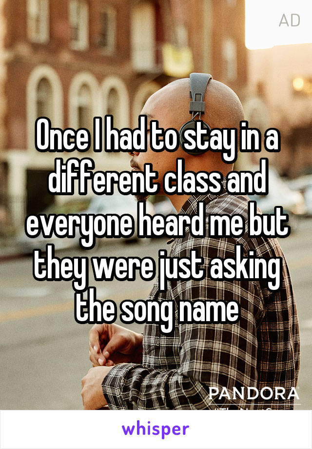 Once I had to stay in a different class and everyone heard me but they were just asking the song name