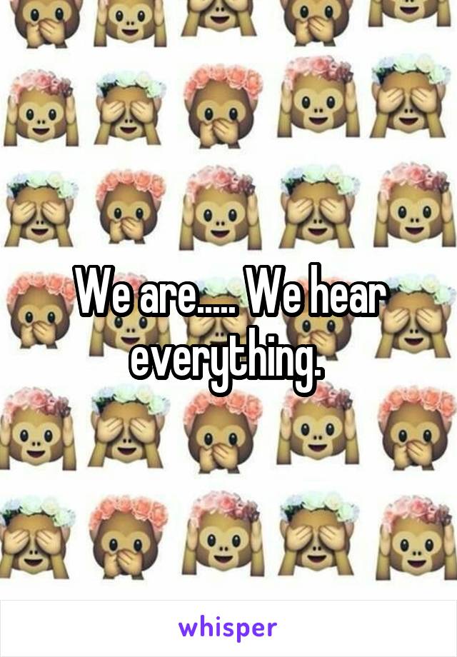 We are..... We hear everything. 