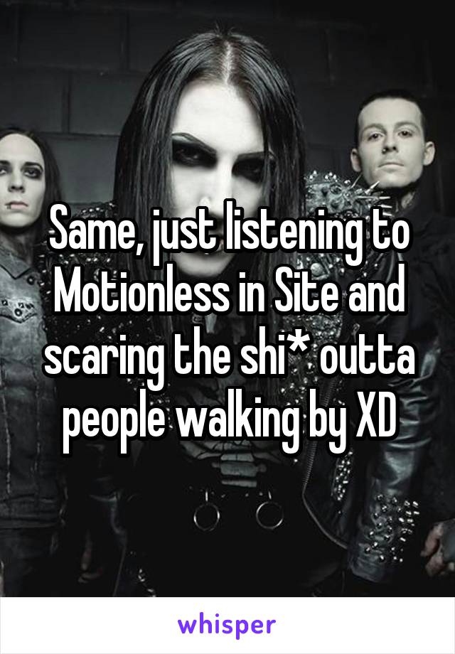 Same, just listening to Motionless in Site and scaring the shi* outta people walking by XD