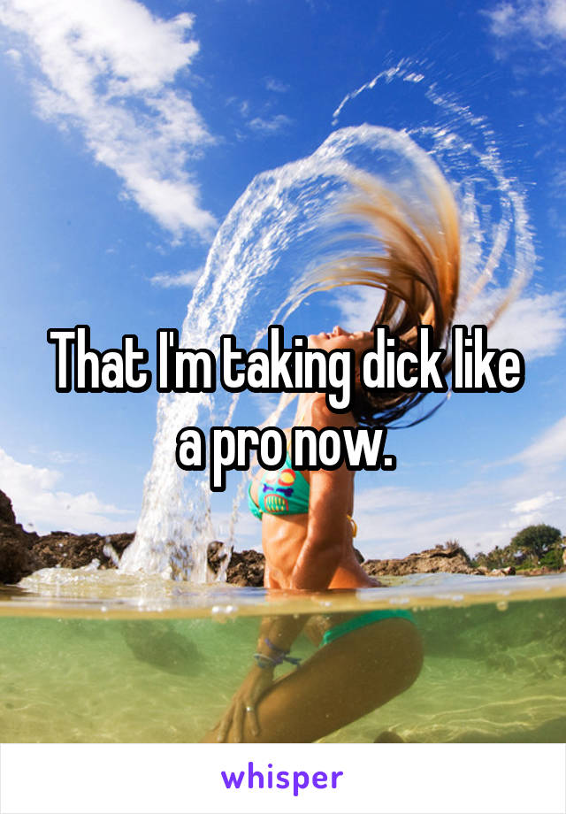 That I'm taking dick like a pro now.