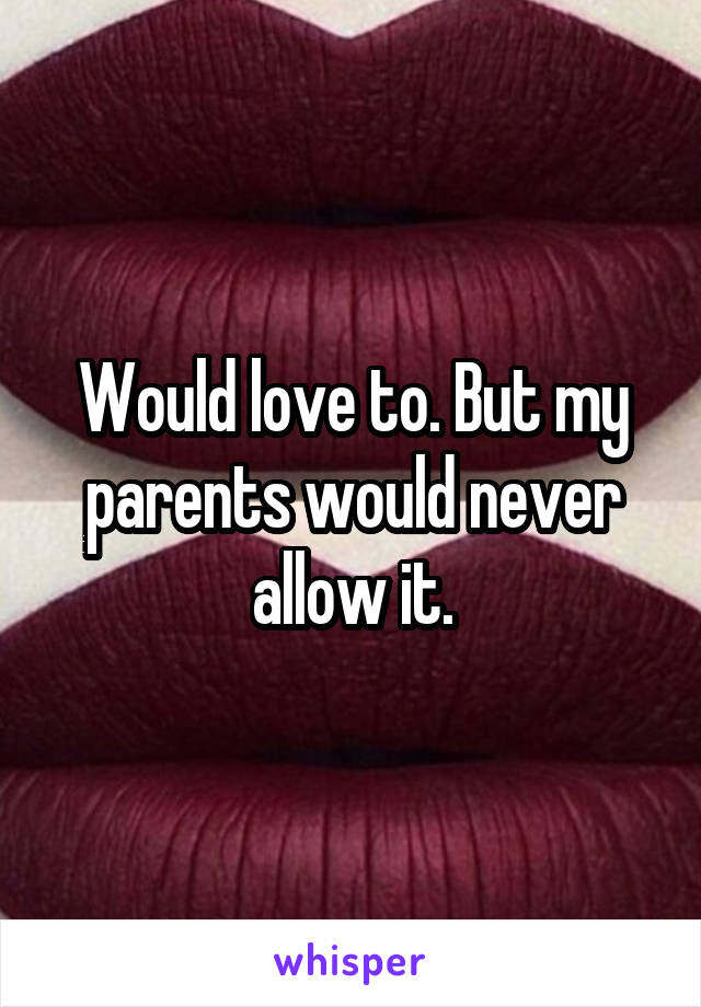 Would love to. But my parents would never allow it.