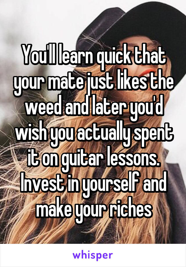 You'll learn quick that your mate just likes the weed and later you'd wish you actually spent it on guitar lessons. Invest in yourself and make your riches