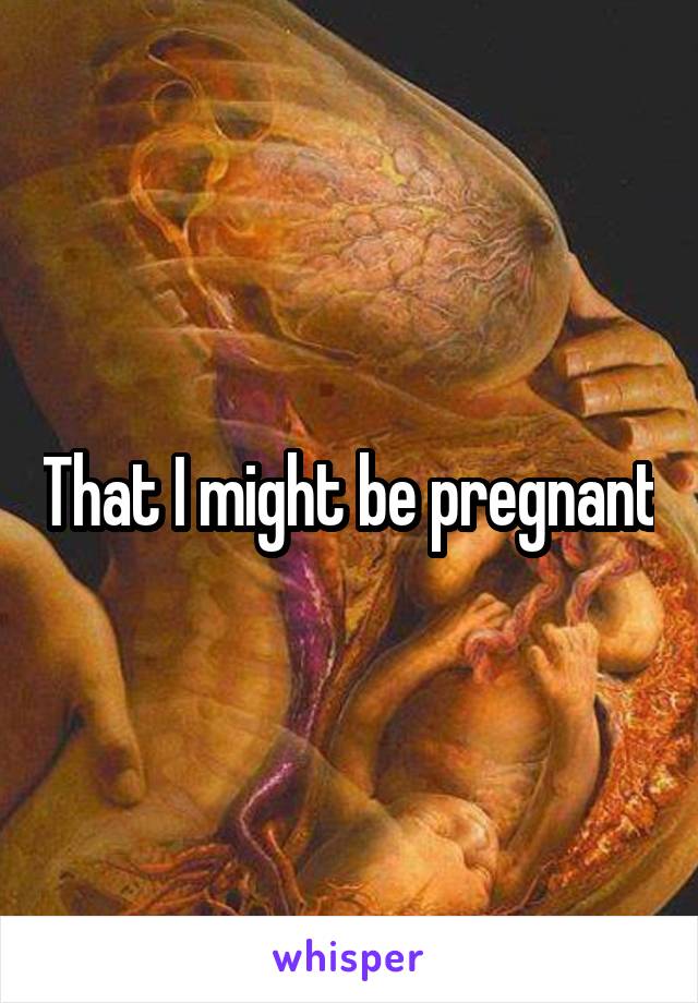 That I might be pregnant