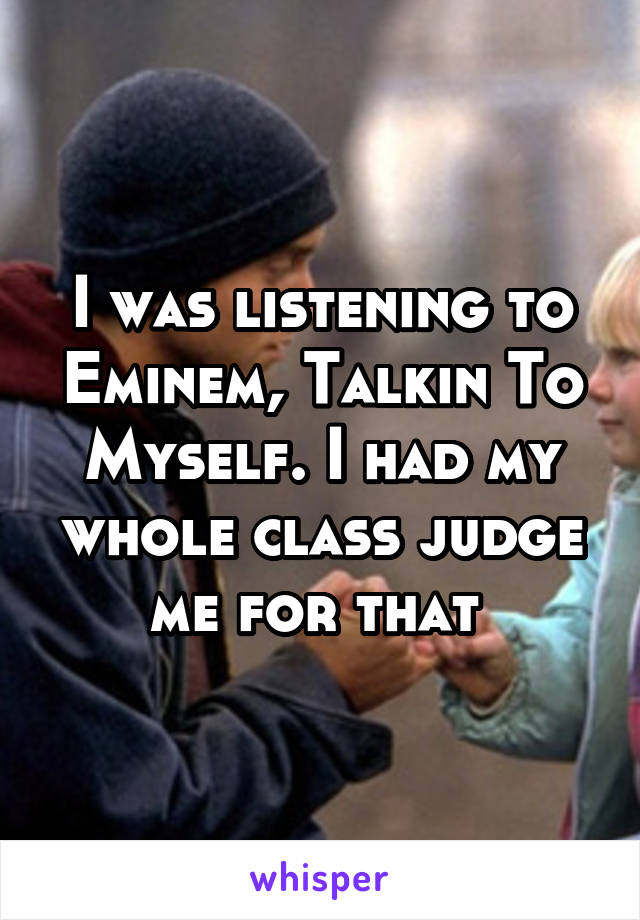 I was listening to Eminem, Talkin To Myself. I had my whole class judge me for that 