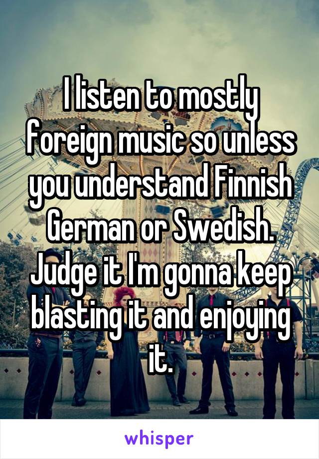 I listen to mostly foreign music so unless you understand Finnish German or Swedish. Judge it I'm gonna keep blasting it and enjoying it.