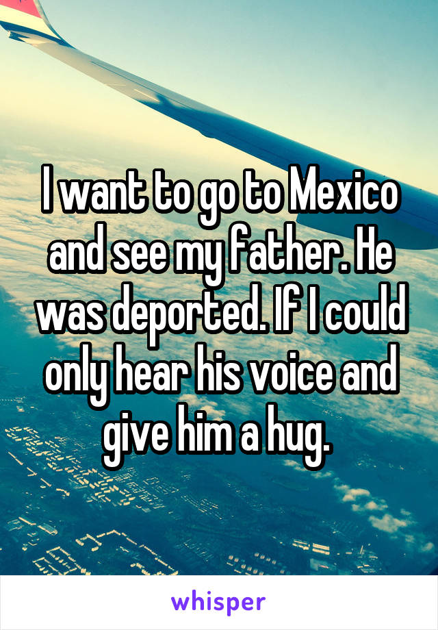 I want to go to Mexico and see my father. He was deported. If I could only hear his voice and give him a hug. 