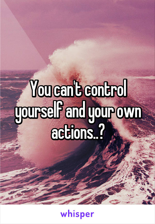You can't control yourself and your own actions..?