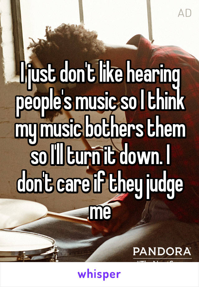 I just don't like hearing people's music so I think my music bothers them so I'll turn it down. I don't care if they judge me