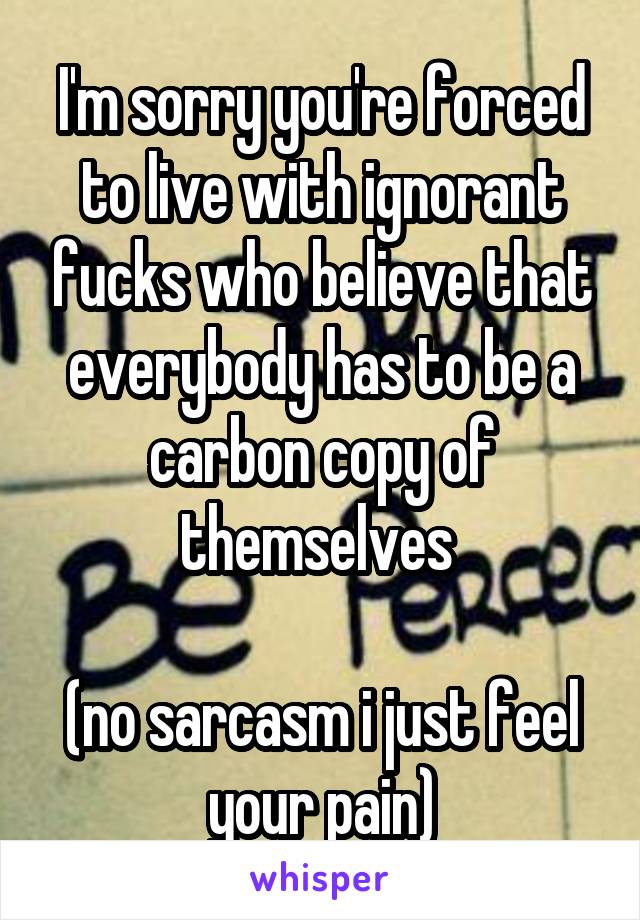 I'm sorry you're forced to live with ignorant fucks who believe that everybody has to be a carbon copy of themselves 

(no sarcasm i just feel your pain)