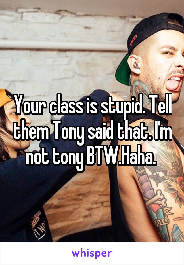 Your class is stupid. Tell them Tony said that. I'm not tony BTW.Haha. 