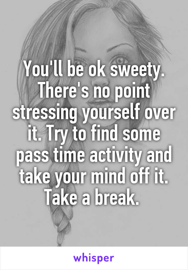 You'll be ok sweety.
There's no point stressing yourself over it. Try to find some pass time activity and take your mind off it. Take a break. 