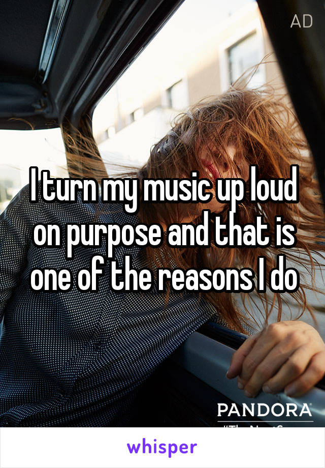 I turn my music up loud on purpose and that is one of the reasons I do