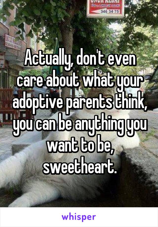 Actually, don't even care about what your adoptive parents think, you can be anything you want to be, sweetheart.