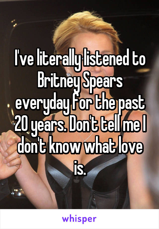 I've literally listened to Britney Spears everyday for the past 20 years. Don't tell me I don't know what love is.
