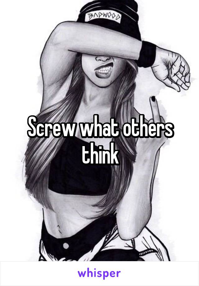 Screw what others think