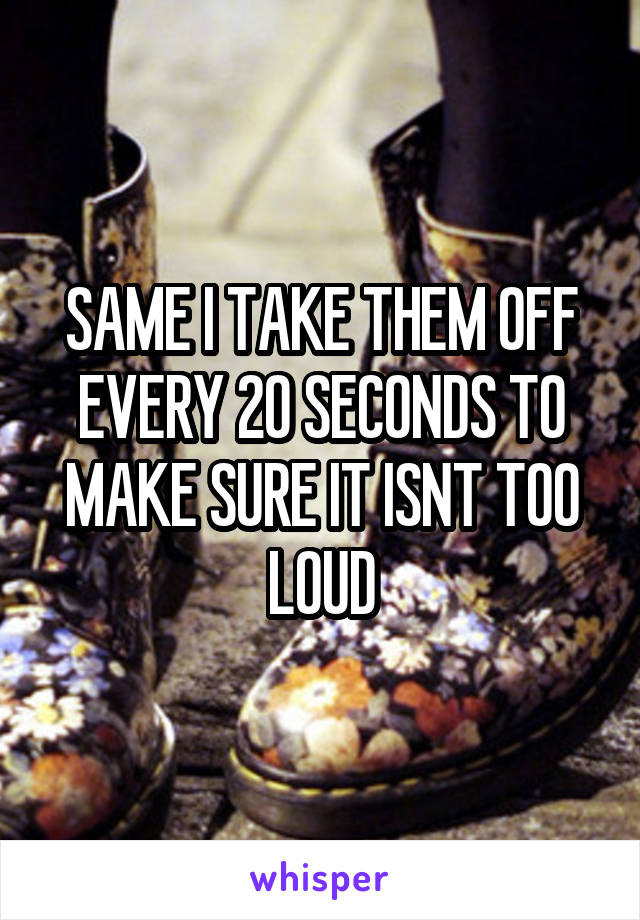 SAME I TAKE THEM OFF EVERY 20 SECONDS TO MAKE SURE IT ISNT TOO LOUD