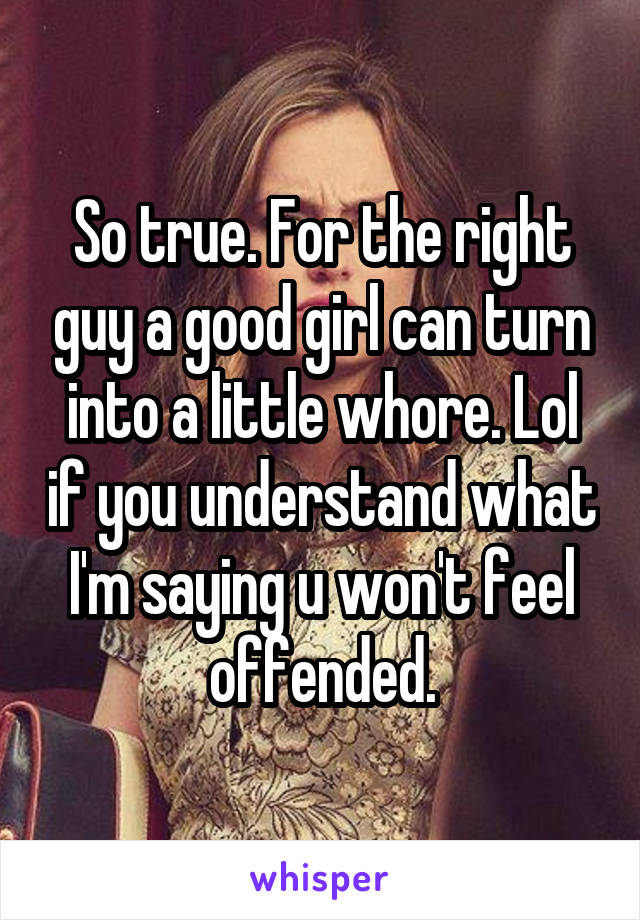 So true. For the right guy a good girl can turn into a little whore. Lol if you understand what I'm saying u won't feel offended.