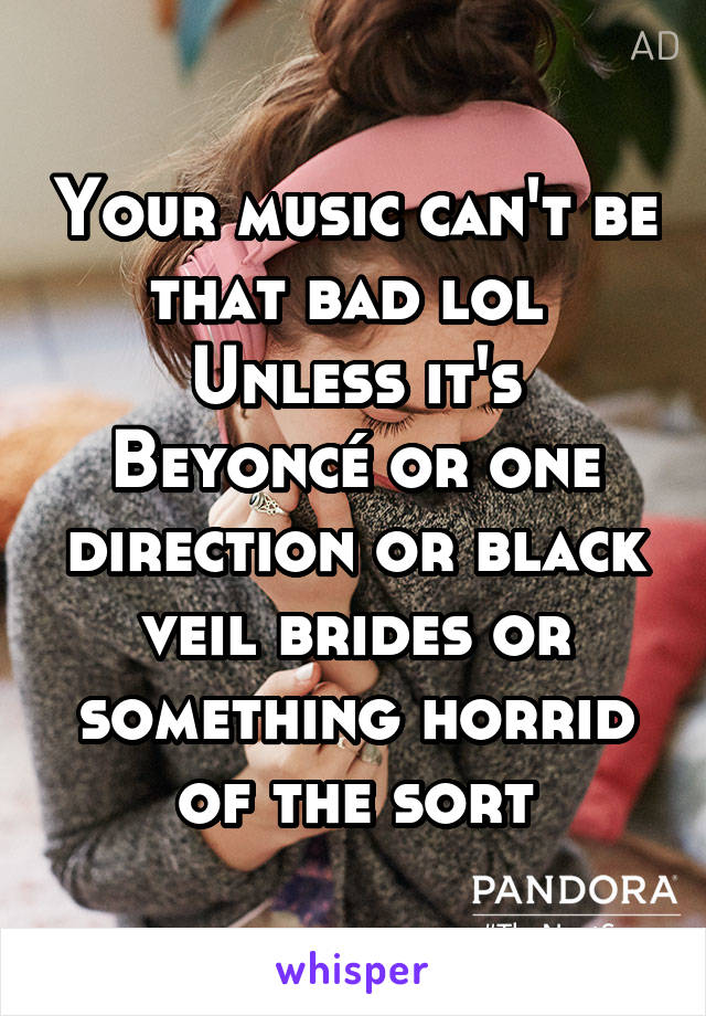 Your music can't be that bad lol 
Unless it's Beyoncé or one direction or black veil brides or something horrid of the sort