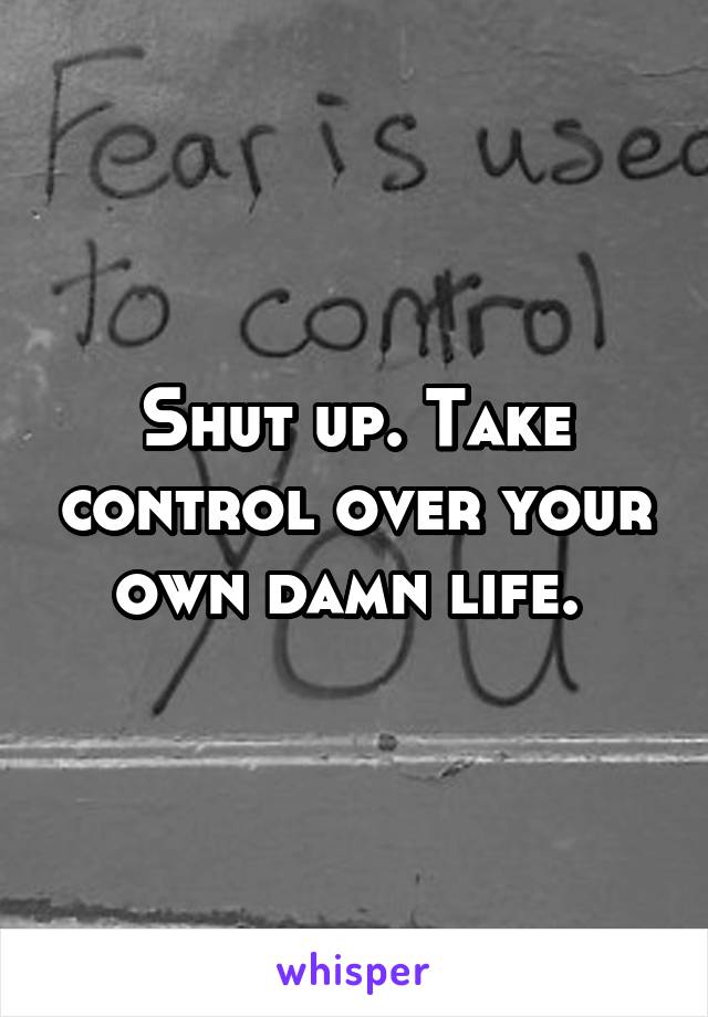 Shut up. Take control over your own damn life. 