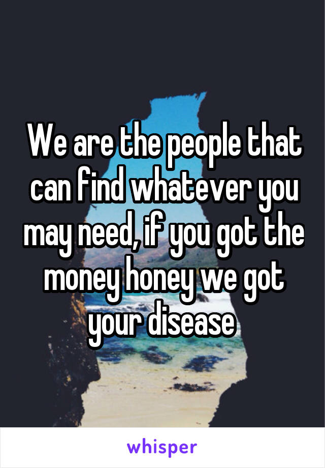 We are the people that can find whatever you may need, if you got the money honey we got your disease 