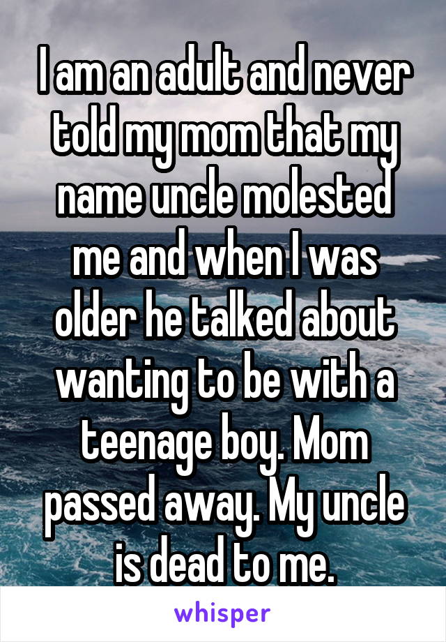 I am an adult and never told my mom that my name uncle molested me and when I was older he talked about wanting to be with a teenage boy. Mom passed away. My uncle is dead to me.