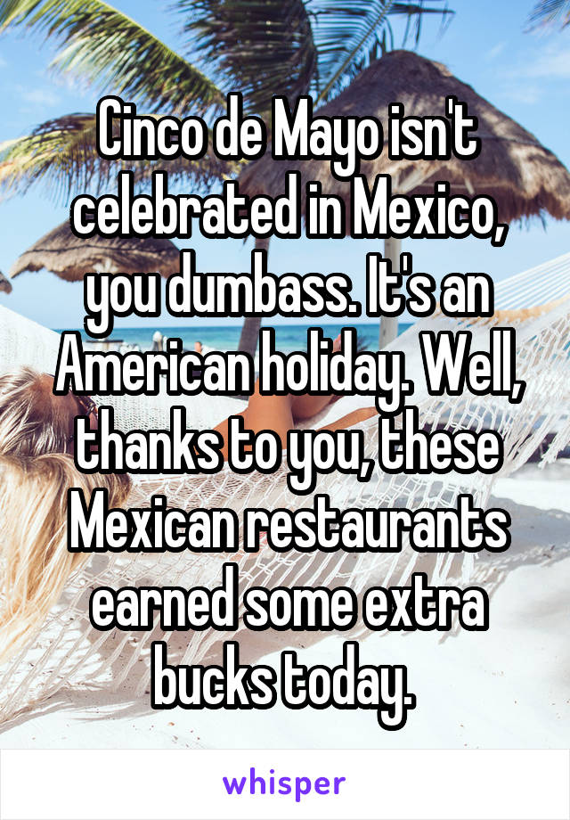 Cinco de Mayo isn't celebrated in Mexico, you dumbass. It's an American holiday. Well, thanks to you, these Mexican restaurants earned some extra bucks today. 