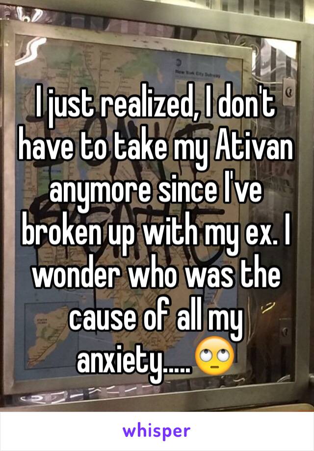 I just realized, I don't have to take my Ativan anymore since I've broken up with my ex. I wonder who was the cause of all my anxiety.....🙄