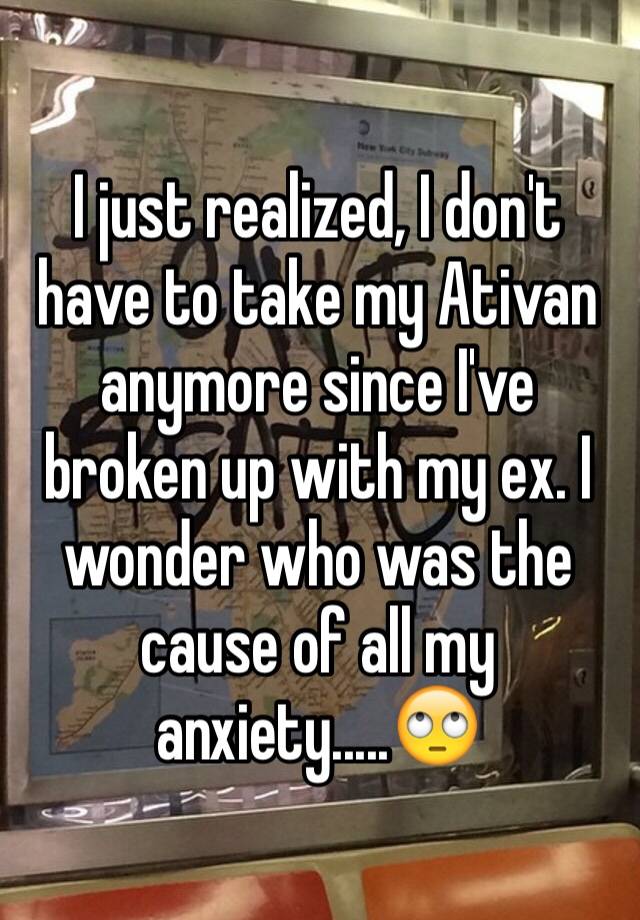 I just realized, I don't have to take my Ativan anymore since I've broken up with my ex. I wonder who was the cause of all my anxiety.....🙄