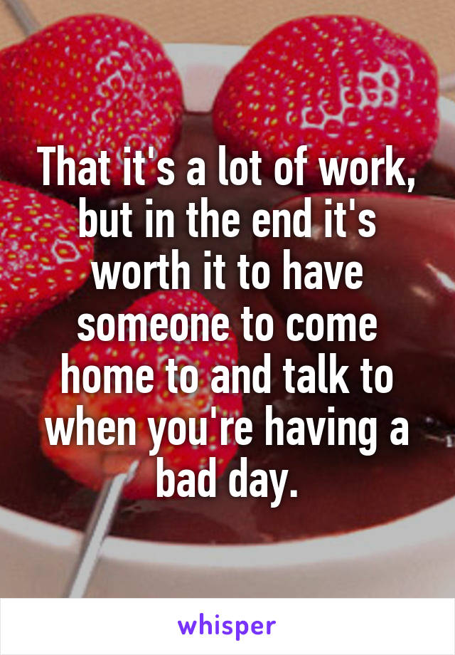 That it's a lot of work, but in the end it's worth it to have someone to come home to and talk to when you're having a bad day.