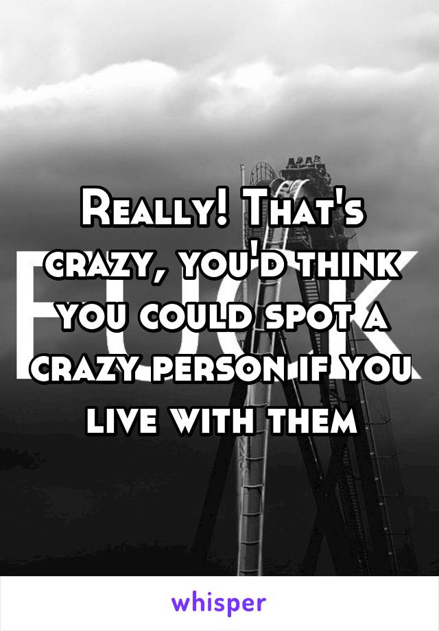 Really! That's crazy, you'd think you could spot a crazy person if you live with them