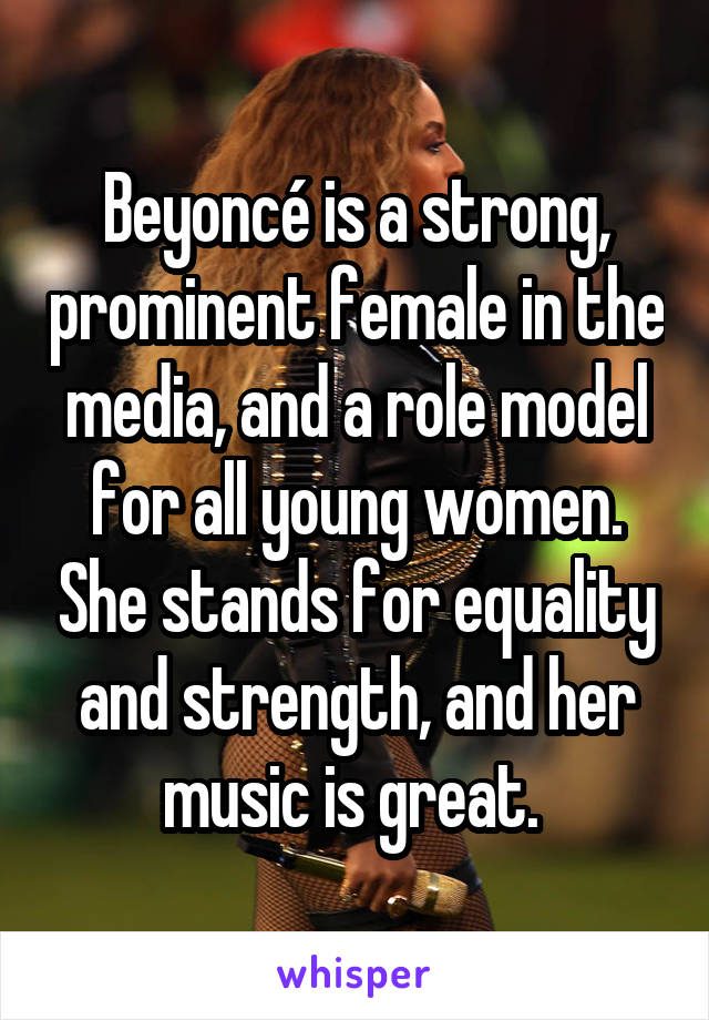 Beyoncé is a strong, prominent female in the media, and a role model for all young women. She stands for equality and strength, and her music is great. 