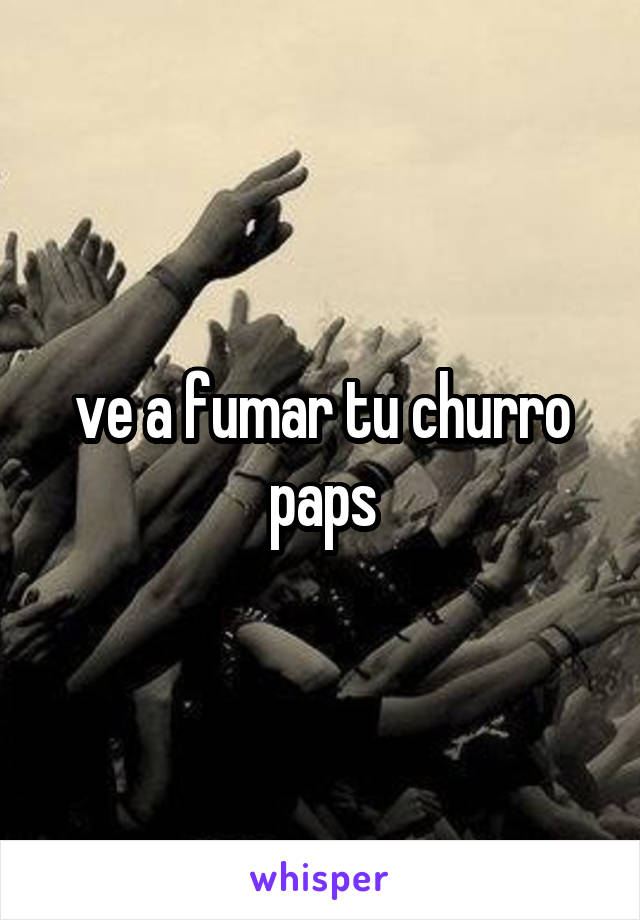 ve a fumar tu churro paps