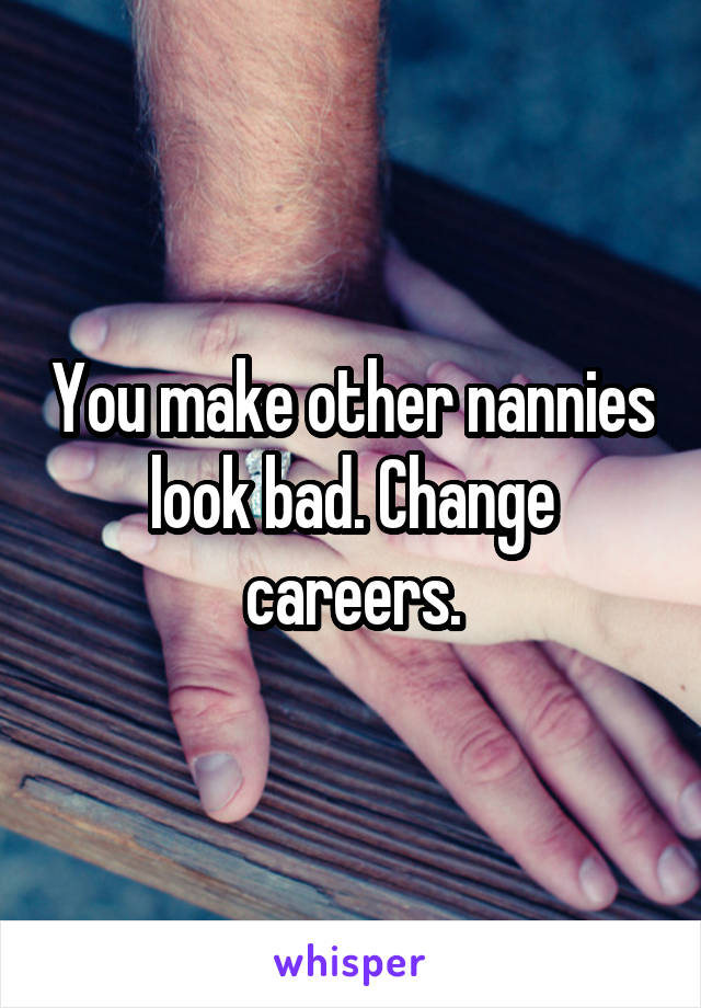You make other nannies look bad. Change careers.