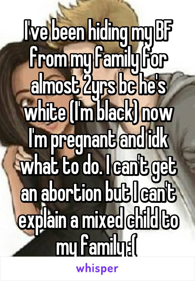 I've been hiding my BF from my family for almost 2yrs bc he's white (I'm black) now I'm pregnant and idk what to do. I can't get an abortion but I can't explain a mixed child to my family :( 