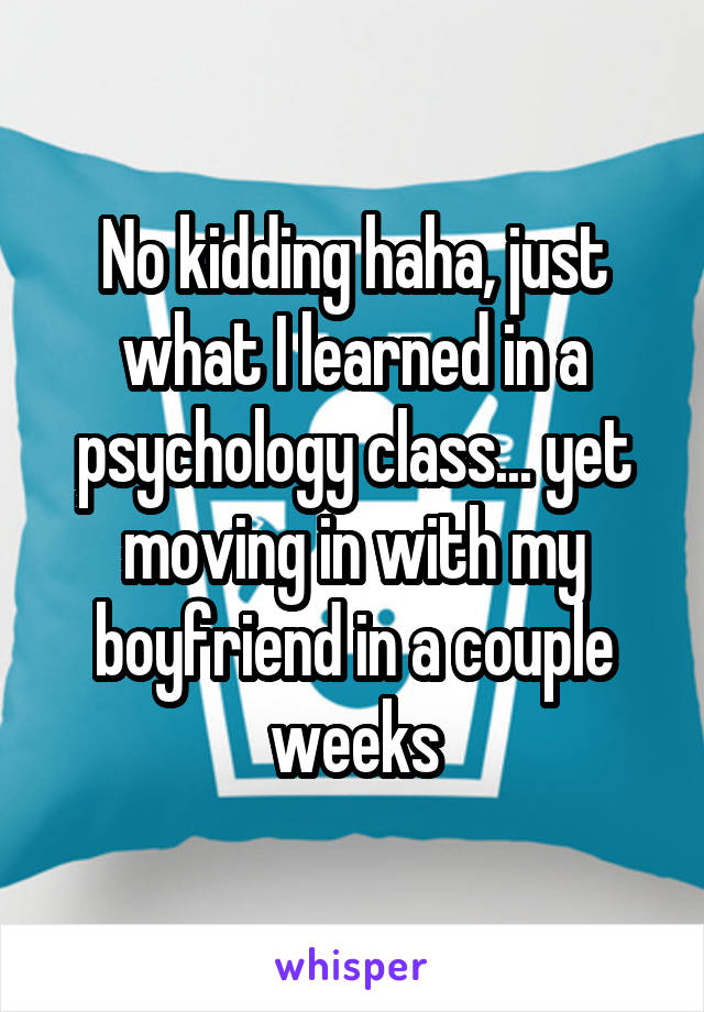 No kidding haha, just what I learned in a psychology class... yet moving in with my boyfriend in a couple weeks