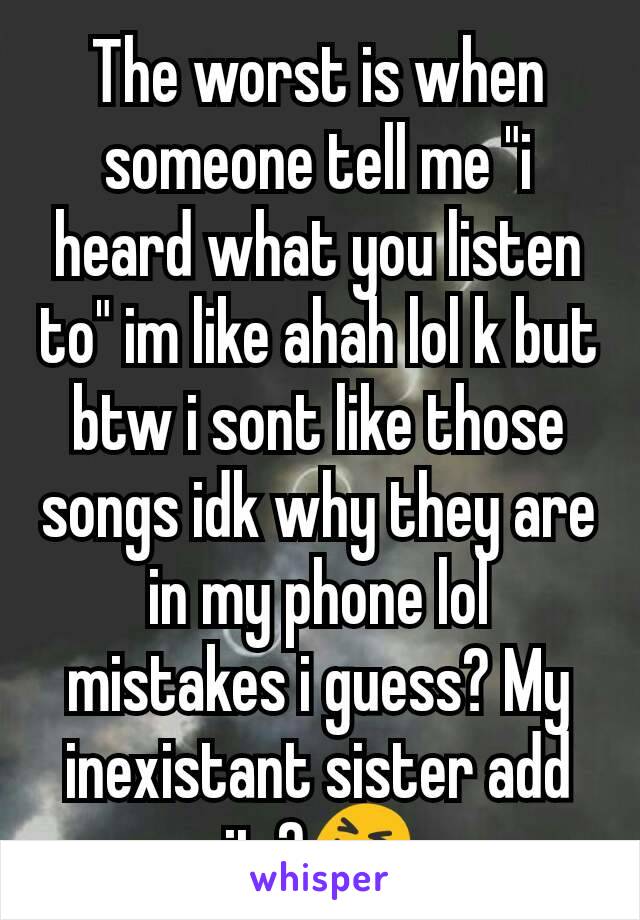 The worst is when someone tell me "i heard what you listen to" im like ahah lol k but btw i sont like those songs idk why they are in my phone lol mistakes i guess? My inexistant sister add it ?😝