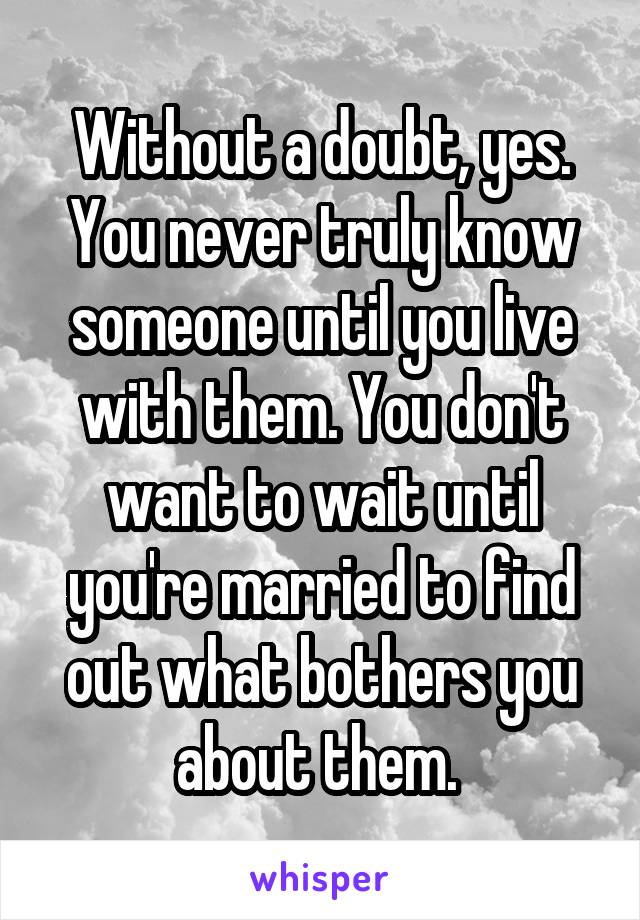 Without a doubt, yes. You never truly know someone until you live with them. You don't want to wait until you're married to find out what bothers you about them. 