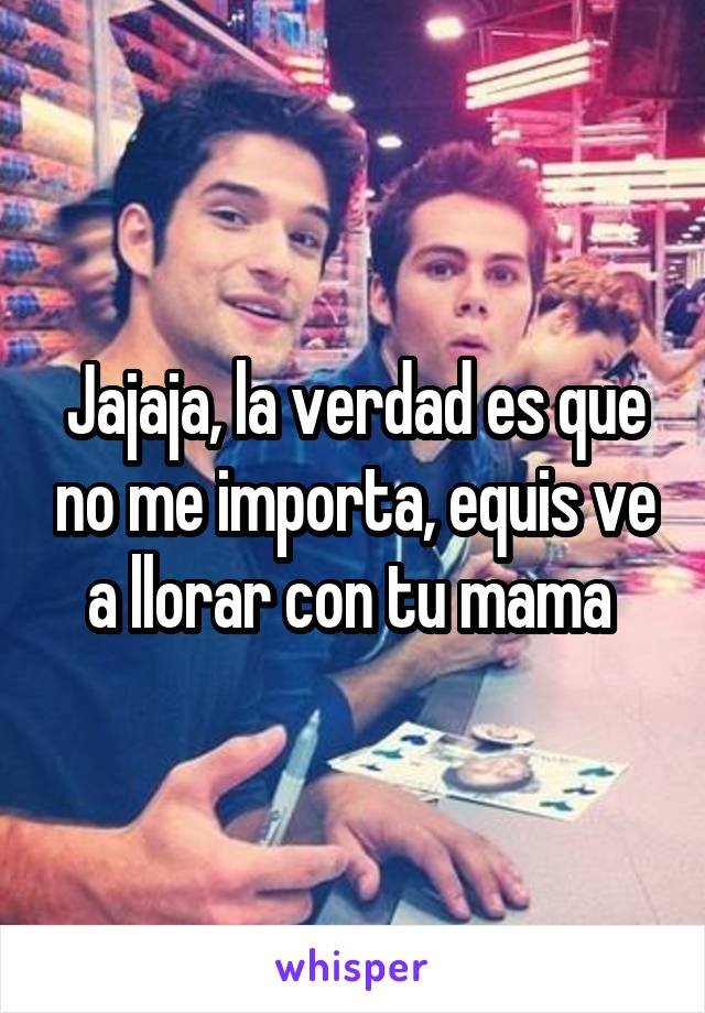 Jajaja, la verdad es que no me importa, equis ve a llorar con tu mama 