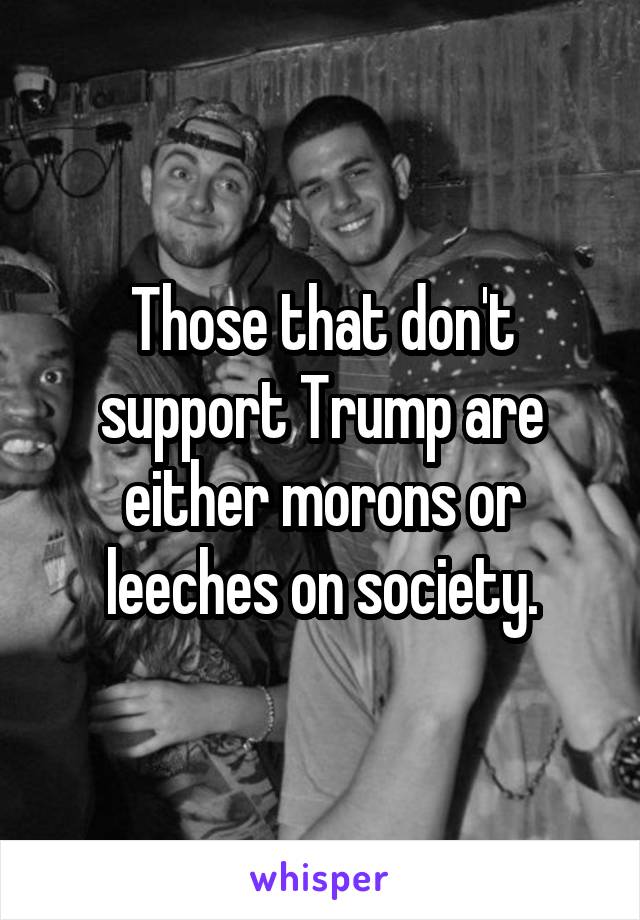 Those that don't support Trump are either morons or leeches on society.