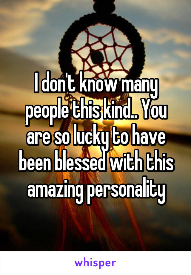 I don't know many people this kind.. You are so lucky to have been blessed with this amazing personality