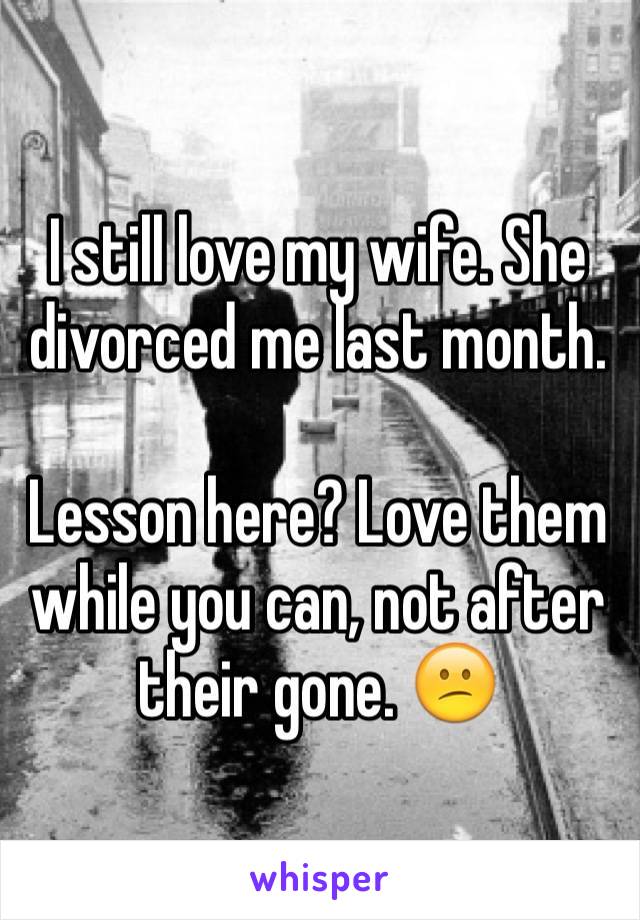 I still love my wife. She divorced me last month. 

Lesson here? Love them while you can, not after their gone. 😕