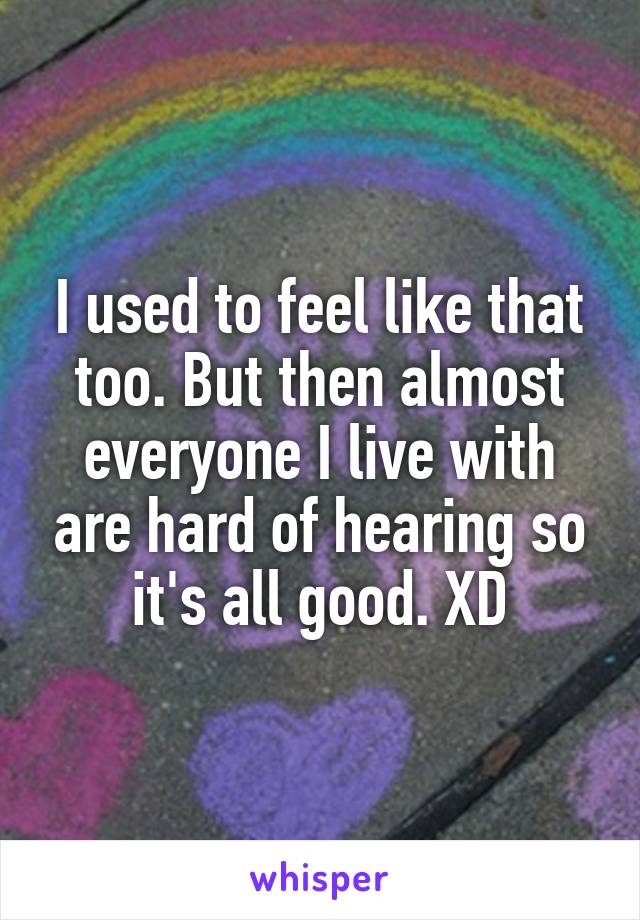 I used to feel like that too. But then almost everyone I live with are hard of hearing so it's all good. XD