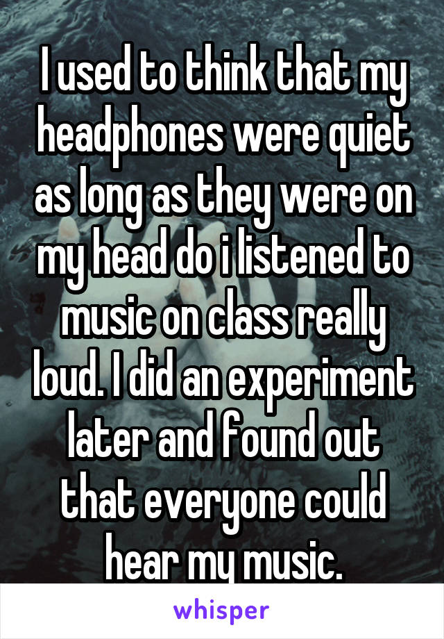 I used to think that my headphones were quiet as long as they were on my head do i listened to music on class really loud. I did an experiment later and found out that everyone could hear my music.