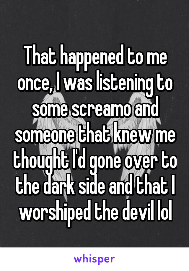 That happened to me once, I was listening to some screamo and someone that knew me thought I'd gone over to the dark side and that I worshiped the devil lol