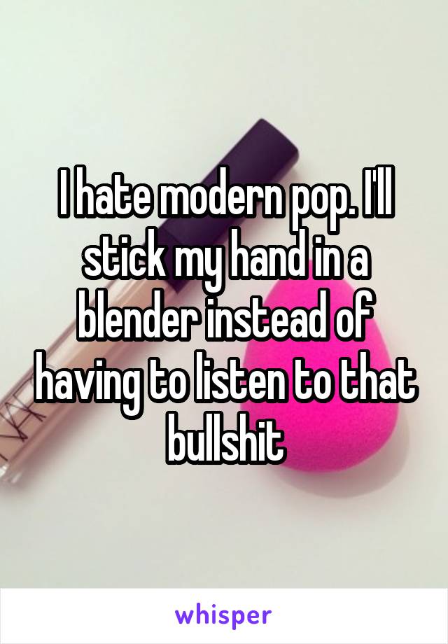 I hate modern pop. I'll stick my hand in a blender instead of having to listen to that bullshit