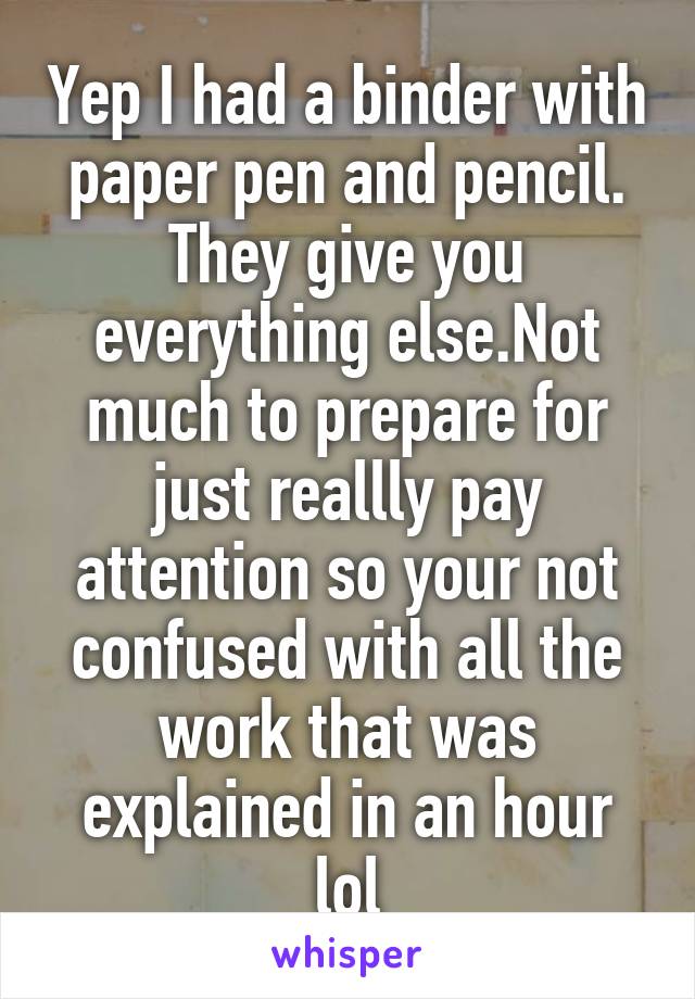 Yep I had a binder with paper pen and pencil. They give you everything else.Not much to prepare for just reallly pay attention so your not confused with all the work that was explained in an hour lol