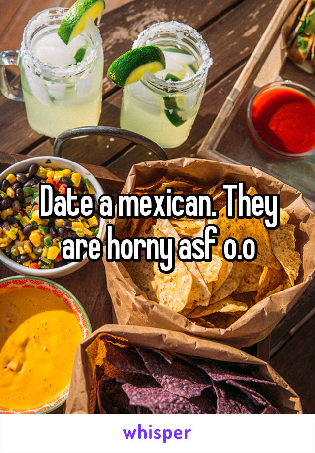 Date a mexican. They are horny asf o.o